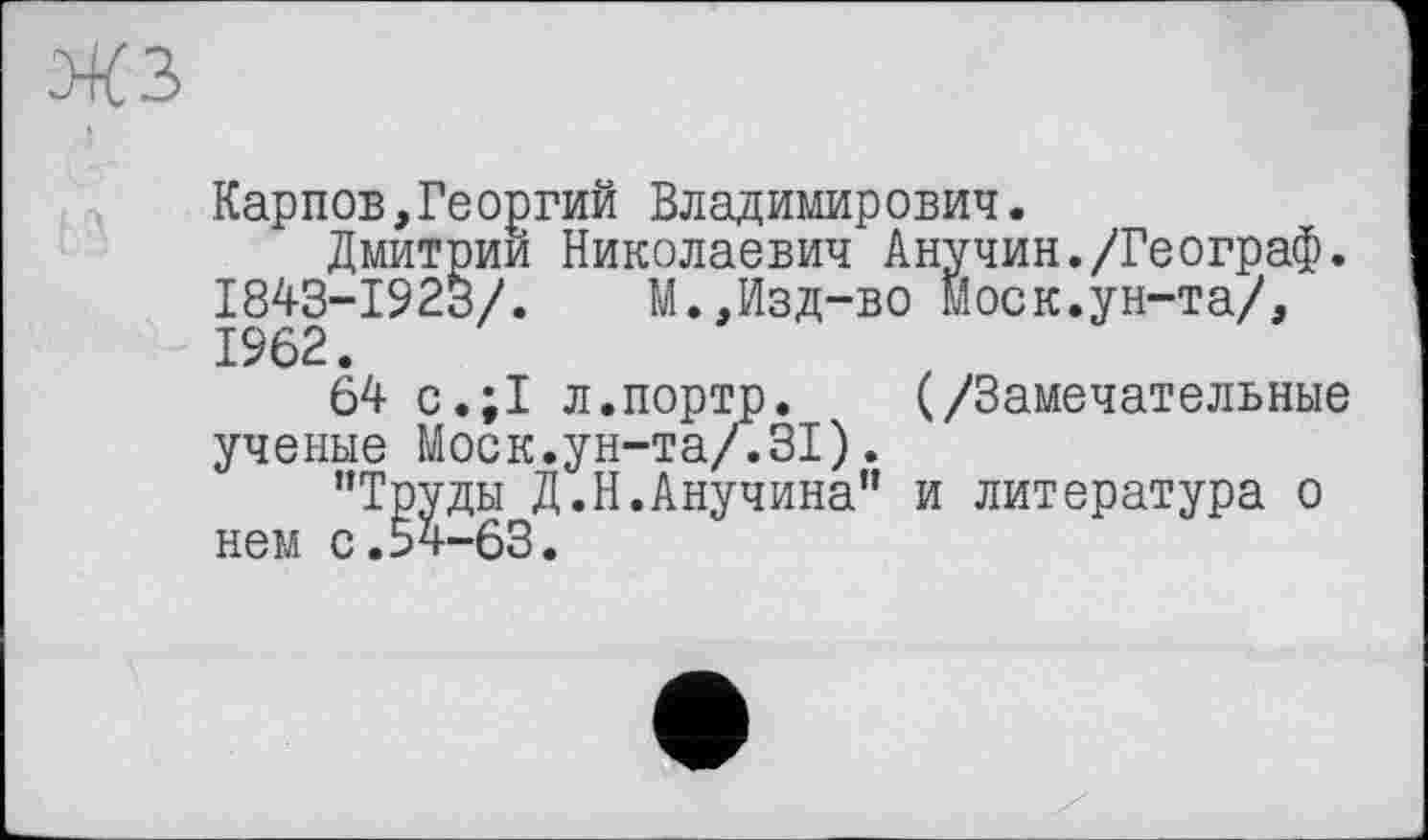 ﻿Карпов,Георгий Владимирович.
Дмитрии Николаевич Анучин./Географ. 1843-1923/.	М.,Изд-во Моск.ун-та/,
1962.
64 с.;1 л.портр. (/Замечательные ученые Моск.ун-та/.31).
’’Труды Д.Н.Анучина” и литература о нем с.54-63.